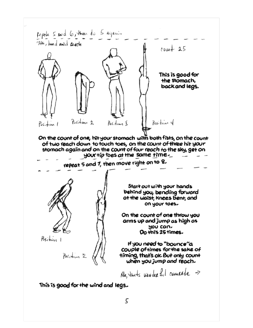 pepele S wd oo do &  T, bund mod each  This is good for +he stomach, backand legs.  Ricdin | P 2 Fordinn § Rosrhien o  On the count of one, hityour stomach with both fists, on the count of two reach down totouch +oes, on the count of thwee hit Your mhm-nwmmcmw&rmhwmmgnm  Yo +ip tes at the some fime._  n;en s and 7, ﬁun move ngm onm <.  Star¥ out with your hands behind you, bending forward ot +he waist knees bent; and  ~ on your toes.  ©On the count of one throw you arms up and jump as high as You can. Do +hTs 25 times. Asiki,  a ¥ you need to “bounce”a couple of times for+he sake of Potbin 2. timing, that’s ok. But only count  when you jump and reach.  fu ks mu&lﬂ[ conthde = This s good for +he wind and legs.  s 
